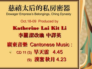 慈禧太后的私房密器
Dowager Empress’s Belongings, Ching Dynasty

         Oct.18-09 Produced by
    Katherine Lai Kit Li
     李麗 潔改编 中譯英
廣東音樂 Cantonese Music :
  CD 11 (3) 旱天雷 4.45

        (9) 漢宫 秋月 4.23
 