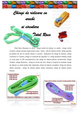 Chingi de ridicare cu
urechi
si circulare
Total Race
Total Race Romania va ofera : chingi textile de ridicare cu urechi , chingi textile
circulare ,chingi circulare negre pentru scene , teatru , sufe de ridicare textile, chingi speciale
pt tamburi de otel cu muchii taioase si ascutite , dispozitive de chingi de ridicare, chingi
construite in 2 straturi, chinga cu coeficient de siguranta 7:1, chingi productie Olanda, chingi
cu tonaj pana la 200 tone,dispozitive din chingi de ridicare,ridicare profesionala, chinga
Techlon, chinga Dyneema, , chingi cu livrare din stoc, chingi cu lungimi la comanda, chingi
de ridicare cu urechi pentru hale industriale, chingi de ridicare europaleti, chingi de ridicare
pentru macarale , chingi de ridicare pentru utilaje constructii, chingi de ridicare pentru
butoaie.

 