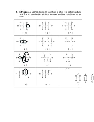 2. Instrucciones: Escribe dentro del paréntesis la latera H si es hidrocarburo
y una G si en su estructura contiene un grupo funcional y enciérralo en un
círculo.
H H H
│ │ │
H─ C ─ C ─ C─ H
│ │ │
H H H
( h )
H H H
│ │ │
H─ C ─ C ─ C─ OH
│ │ │
H H H
( g )
H H H
│ │ │
H─ C ─ C ═ C─ H
│ │ │
H H H
( h )
H H
│ │
OH─ C ─ C ─ HO
│ │
H H
( g )
H H H
│ │ │
H─ C ─ O ─ C ─ C─ H
│ │ │
H H H
( g )
H H
│ │
C ≡ C ─ C─ H
│
H
( h )
H O H
│ ║ │
H─ C ─ O ─ C ─ C─H
│ │
H H
( g )
H H
│ │
H─ C ─ C ─ C─ H
│ ║ │
H O H
( g )
H H
│ │
H─ C ─ C ─ N─ H
│ ║
H O
( g )
H O H H
│ ║ │ │
H─ C ─ C ─ N─ C─H
│ │
H H
( h )
H H O
│ │ ║
H─ C ─ C ─ C─ H
│ │
H H
( g )
( h )