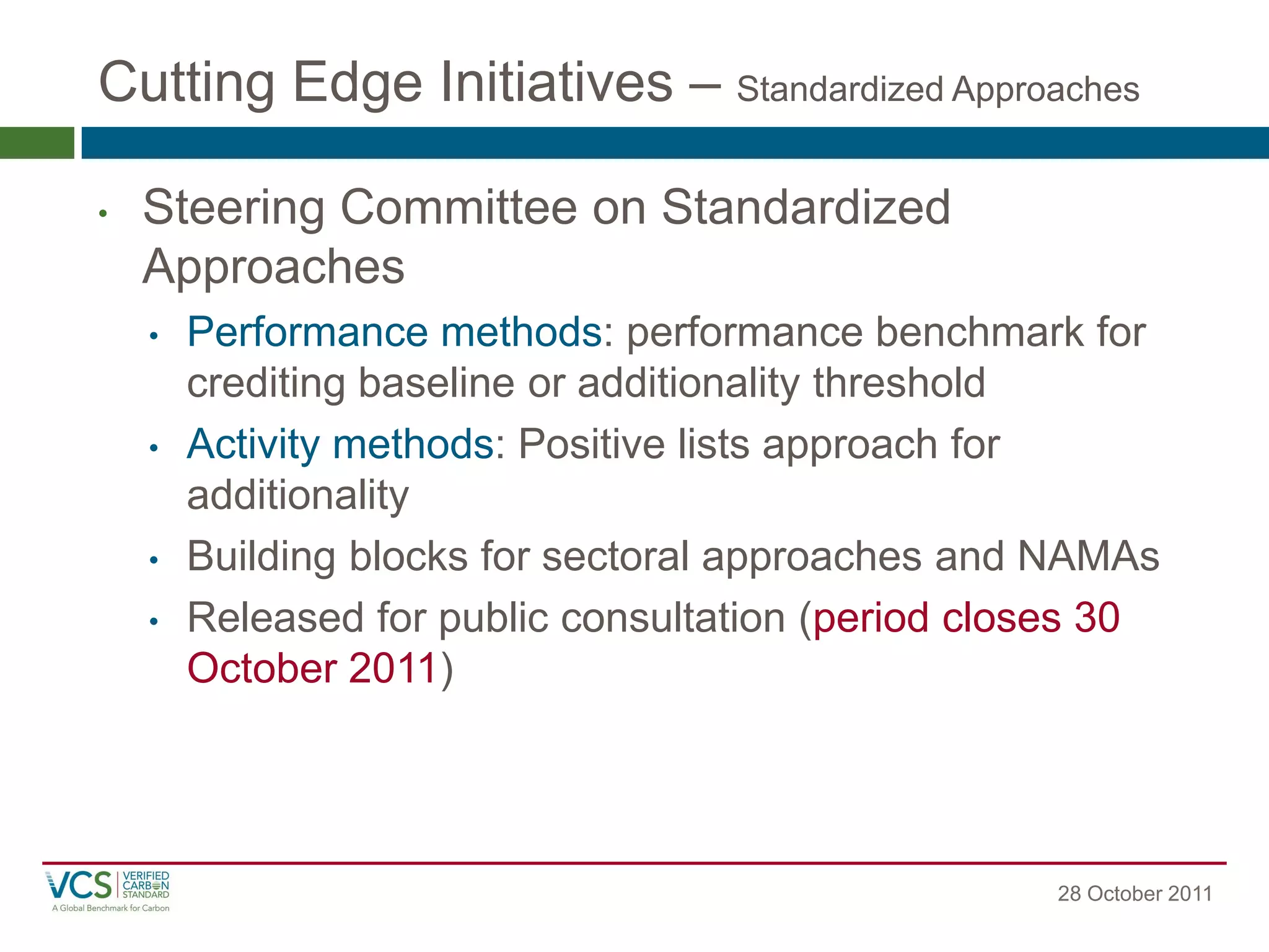 Cutting Edge Initiatives – Standardized Approaches 
28 October 2011 
•Steering Committee on Standardized Approaches 
•Performance methods: performance benchmark for crediting baseline or additionality threshold 
•Activity methods: Positive lists approach for additionality 
•Building blocks for sectoral approaches and NAMAs 
•Released for public consultation (period closes 30 October 2011)  
