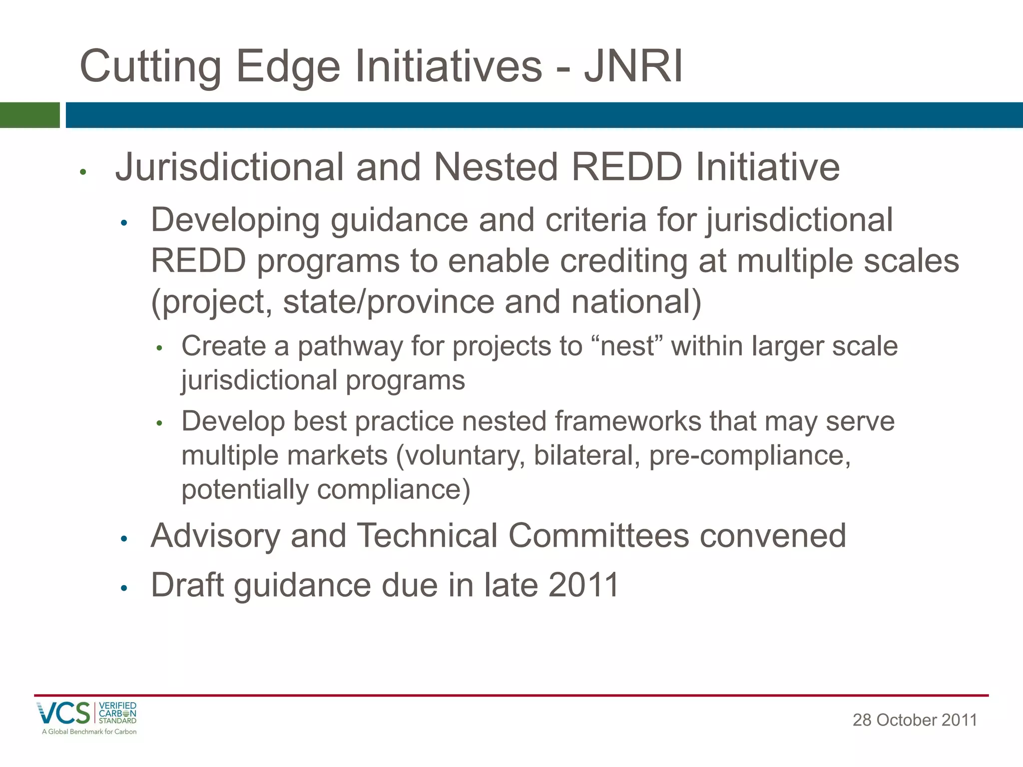 Cutting Edge Initiatives - JNRI 
28 October 2011 
•Jurisdictional and Nested REDD Initiative 
•Developing guidance and criteria for jurisdictional REDD programs to enable crediting at multiple scales (project, state/province and national) 
•Create a pathway for projects to “nest” within larger scale jurisdictional programs 
•Develop best practice nested frameworks that may serve multiple markets (voluntary, bilateral, pre-compliance, potentially compliance) 
•Advisory and Technical Committees convened 
•Draft guidance due in late 2011  