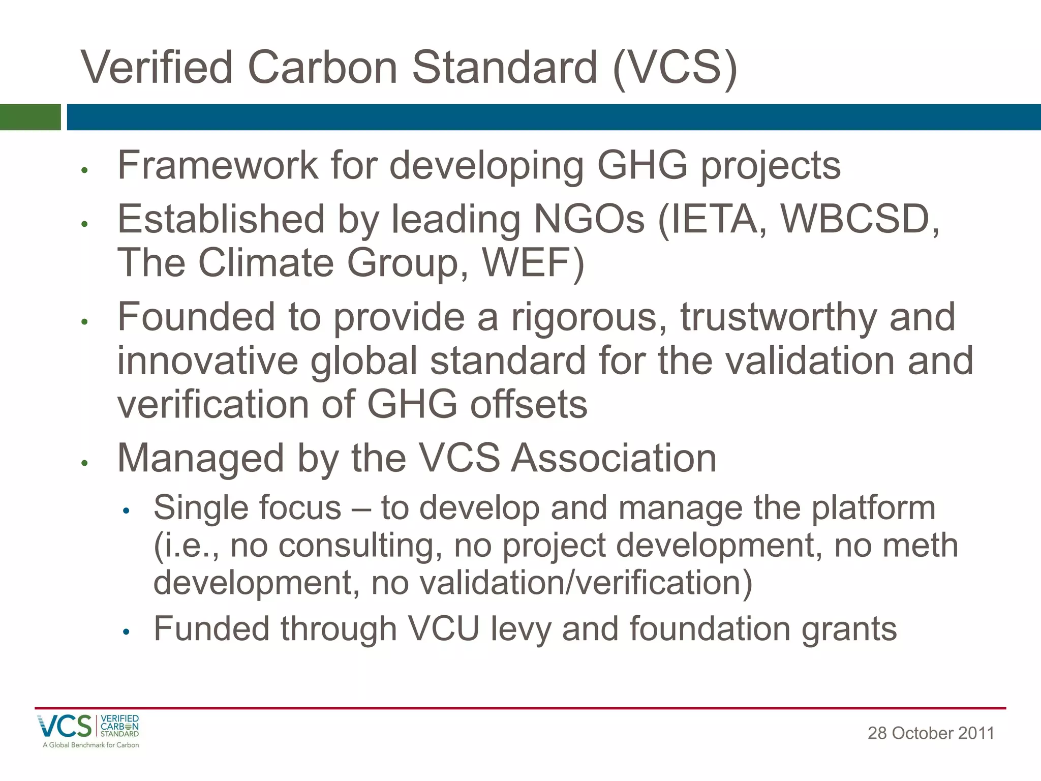 Verified Carbon Standard (VCS) 
28 October 2011 
•Framework for developing GHG projects 
•Established by leading NGOs (IETA, WBCSD, The Climate Group, WEF) 
•Founded to provide a rigorous, trustworthy and innovative global standard for the validation and verification of GHG offsets 
•Managed by the VCS Association 
•Single focus – to develop and manage the platform (i.e., no consulting, no project development, no meth development, no validation/verification) 
•Funded through VCU levy and foundation grants  
