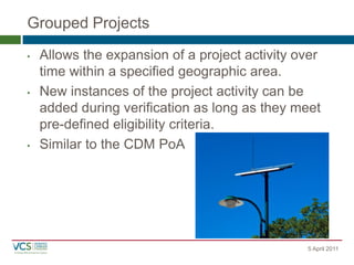 Grouped Projects
5 April 2011
•Allows the expansion of a project activity over time within a specified geographic area.
•New instances of the project activity can be added during verification as long as they meet pre-defined eligibility criteria.
•Similar to the CDM PoA