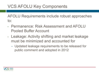 VCS AFOLU Key Components
AFOLU Requirements include robust approaches to:
•Permanence: Risk Assessment and AFOLU Pooled Buffer Account
•Leakage: Activity shifting and market leakage must be minimized and accounted for
•Updated leakage requirements to be released for public comment and adopted in 2012