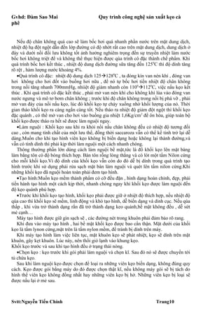 Gvhd: Đàm Sao Mai                           Quy trình công nghệ sản xuất kẹo cà
phê


   Nếu độ chân không quá cao sẽ làm bốc hơi quá nhanh phần nước trên mặt dung dịch,
nhiệt độ hạ đột ngột dẫn đến lớp đường có độ nhớt rất cao trên mặt dung dịch, dung dịch ở
đáy và dưới nồi đối lưu không tốt ảnh hưởng nghiêm trọng đến sự truyền nhiệt làm nước
bốc hơi không triệt để và không thể thực hiện được qúa trình cô đặc thành chế phẩm. Khi
quá trình bốc hơi kết thúc , nhiệt độ dung dịch đường sữa tăng đến 1250C thì độ dính tăng
rõ rệt , hàm lượng nước khoảng 4%.
   •Quá trình cô đặc: nhiệt độ dung dịch 1251280C , ta đóng kín van nén khí , đóng van
hơi không cho hơi đốt vào buồng hơi nữa , để nó tự bốc hơi tiền nhiệt độ chân không
trong nồi tăng nhanh 700mmHg, nhiiệt độ giảm nhanh còn 11001120C, việc nấu kẹo kết
thúc . Khi quá trình cô đặc kết thúc , phải mở van nén khí cho không khí lùa vào đóng van
nước ngưng và mô tơ bơm chân không ; trước khi độ chân không trong nồi bị phá vỡ , phải
mở van đáy của nồi nấu kẹo, lúc đó khối kẹo tự chảy xuống nhờ khối lượng của nó. Thời
gian tháo khối kẹo ra càng ngắn càng tốt. Nếu tháo ra nhiệt độ giảm đột ngột thì khối kẹo
đặc quánh , có thể mở van cho hơi vào buồng gia nhiệt 1,6Kg/cm2 để ôn hòa, giúp toàn bộ
khối kẹo được tháo ra hết sẽ được làm nguội ngay.
   •Làm nguội : Khối kẹo sau khi ra khỏi nồi nấu chân không đều có nhiệt độ tương đối
cao , còn mang tính chất của một lưu thể, đồng thời saccaroza vẫn có thể kế tinh trở lại dễ
dàng.Muốn cho khi tạo hình viên kẹo không bị biến dạng hoặc không lại thành đường,và
vẫn có tính dính thì phải kịp thời làm nguội một cách nhanh chóng.
   Thông thường phần lớn dùng cách làm nguội bề mặt,tức là đổ khối kẹo lên mặt bàng
làm bằng tôn có độ bóng thích hợp. Bàn tôn rỗng lòng thẳng và có lót một tấm Nilon cứng
cho mỗi khối kẹo.Vì độ dính của khối kẹo vẫn còn do đó dễ bị dính trong quá trình tạo
hình trước khi sử dụng phải rửa sạch mặt bàn làm nguội và quét lên tấm nilon cứng.Khi
những khối kẹo đã nguội hoàn toàn phải đem tạo hình.
   •Tạo hình:Muốn kẹo mềm thành phẩm có cỡ đều đặn , hình dạng hoàn chỉnh, đẹp, phải
tiến hành tạo hình một cách kịp thời, nhanh chóng ngay khi khối kẹo được làm nguội đến
độ kẹo quánh phù hợp.
   •Trước khi khối kẹo tạo hình, khối kẹo phải được giữ ở nhiệt độ thích hợp, nếu nhiệt độ
qúa cao thì khối kẹo sẽ mềm, linh động và khó tạo hình, dễ biến dạng và dính cục. Nếu qúa
thấp , khi vừa trở thành dạng rắn đã trở thành dạng keo quánh,bề mặt không đều , dễ sứt
mẻ cạnh…
   Máy tạo hình được giữ gìn sạch sẽ , các đường nét trong khuôn phải đảm bảo rõ rang.
   Khi đưa vào máy tạo hình , hai bề mặt khối kẹo được bao cẩn thận. Mặt dưới của khối
kẹo là tấm lynon cứng,mặt trên là tấm nylon mềm, để tránh bị dính trên máy.
   Khi máy tạo hình làm việc liên tục, mặt khuôn kẹo sẽ phát nhiệt, kẹo sẽ dính trên mặt
khuôn, gây kẹt khuôn. Lúc này, nên thổi gió lạnh vào khung kẹo.
Khối kẹo trước và sau khi tạo hình đều ở trạng thái nóng.
   •Chọn kẹo : kẹo trước khi gói phải làm nguội và chọn kĩ. Sau đó nó sẽ được chuyển tới
tủ chứa kẹo.
   Sau khi làm nguội kẹo được chọn để loại ra những viên kẹo biến dạng, không đúng quy
cách. Kẹo được gói bằng máy do đó được chọn thật kĩ, nếu không máy gói sẽ bị tách do
hình thể viên kẹo không đồng nhất hay những viên kẹo bị hở. Những viên kẹo bị loại sẽ
được nấu lại ở mẻ sau.



Svtt:Nguyễn Tiến Chính                                                   Trang10
 