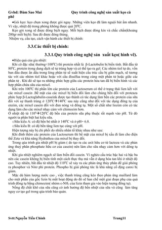 Gvhd: Đàm Sao Mai                           Quy trình công nghệ sản xuất kẹo cà
phê
  •Gói kẹo: kẹo chọn xong được gói ngay. Những viên kẹo đã làm nguội hút ẩm nhanh.
Vì vậy, nhiệt độ trong phòng không được quá 200C.
  Kẹo gói xong sẽ được đóng bịch ngay. Mỗi bịch được đóng kín và chắc chắn(khoảng
200gr mỗi bịch). Sau đó được đóng thùng.
 Nhiệm vụ, cấu tạo, cách vận hành các thiết bị chính:

             3.3.Các thiết bị chính:
                         3.3.1.Quy trình công nghệ sản xuất kẹo( hình vẽ).
   •Hiệu quả của gia nhiệt:
   Khi cô đặc sữa( thường<1000C) thì protein nhất là β-Lactobulin bị biến tính. Bắt đầu từ
800C, protein trong dung dịch sẽ tự trùng hợp và có thể tạo ra gel. Các nhóm tiol tự do, vốn
ban đầu được ẩn dấu trong lòng phân tử sẽ xuất hiện cấu trúc cầu bị giãn mạch, sẽ tương
tác với các nhóm tiol khác hoặc với cầu đisulfua trong cùng một phân tử hoặc giữc các
phân tử . Khi đó sẽ tạo ra những phức hợp giữa các protein hòa tan đã bị biến hình và các
hợp phần chứa sữa của mixel.
   Khi trên 1000C thì phần lớn các protein của Lactoserum có thể ở trạng thái lien kết với
các mixel casein .Bề mặt của các mixel bị biến đổi làm cho chúng bền đối với proteaza
phức hợp β-Lactoglabulin-caseink được tạo thành có tác dụng làm bền các protein của sữa
đối với sự thanh trùng ở 1200C1400C sau này cũng như đối với tác dụng đông tụ của
enzim, các mixel casein đối với đun nóng và đông tụ. Một số chất như liozim còn có tác
dụng làm cho các mixel nhạy cảm với chimozim hơn.
Ở nhiệt độ từ 11001200C độ bền của protein sữa phụ thuộc rất mạnh vào pH. Từ đó
người ta phân biệt hai kiểu sữa.
   oSữa kiểu A: có độ bền bé nhất ở 1400C và ở pH= 6.8.
   oSữa kiểu B: có độ bền tăng lien tục cùng với pH.
   Hiện tượng này bị chi phối do nhiều nhân tố khác nhau như sau:
   Khi đính thêm các protein của Lactoserum thì bề mặt của mixel bị xấu đi làm cho điện
thế Zeta và khả năng Hydrathoa của mixel bị thay đổi.
   Trong qúa trình gia nhiệt pH bị giảm ( do tạo ra các axít hữu cơ từ lactoza và các phản
ứng thuỷ phân phosphate hữu cơ của casein) nên làm cho sữa nhạy cảm hơn với dông tụ
nhiệt.
   Khi gia nhiệt nghiêm ngạch sẽ làm biến đổi casein. Vì nghèo cấu trúc bậc hai và bậc ba
nên các casein không bị biến tính một cách thực thụ mà vẫn ở dạng hòa tan khi ở nhiệt độ
cao. Tuy nhiên, bắt đầu từ nhiệt độ 1100C sẽ xảy ra các phản ứng thủy phân để giải phóng
ra phosphor và Nitơ phi protein. Phospho bị giải phóng tức là khả năng cố địng canxi bị
giảm.
   Mặc dù hàm lượng nước cao , việc thanh trùng cũng kéo theo phản ứng maillard làm
cho một phần của gốc lizin bị mất hoạt động do đó sẽ han chế một giai đoạn phụ của quá
trình đông tụ bằng chimozim( nhóm ε-NH2 của lizin tham gia vào hiện tượng đông tụ).
   Nồng độ chất khô của sữa cũng có ảnh hưởng độ bền nhiệt của sữa và cũng làm tăng
nguy cơ tạo gel trong qúa trình bảo quản.




Svtt:Nguyễn Tiến Chính                                                    Trang11
 