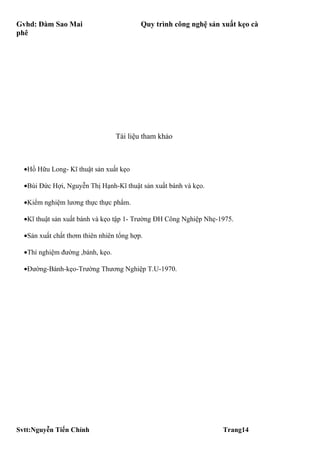 Gvhd: Đàm Sao Mai                         Quy trình công nghệ sản xuất kẹo cà
phê




                                  Tài liệu tham khảo



  •Hồ Hữu Long- Kĩ thuật sản xuất kẹo

  •Bùi Đức Hợi, Nguyễn Thị Hạnh-Kĩ thuật sản xuất bánh và kẹo.

  •Kiểm nghiệm lương thực thực phẩm.

  •Kĩ thuật sản xuất bánh và kẹo tập 1- Trường ĐH Công Nghiệp Nhẹ-1975.

  •Sản xuất chất thơm thiên nhiên tổng hợp.

  •Thí nghiệm đường ,bánh, kẹo.

  •Đường-Bánh-kẹo-Trường Thương Nghiệp T.U-1970.




Svtt:Nguyễn Tiến Chính                                             Trang14
 