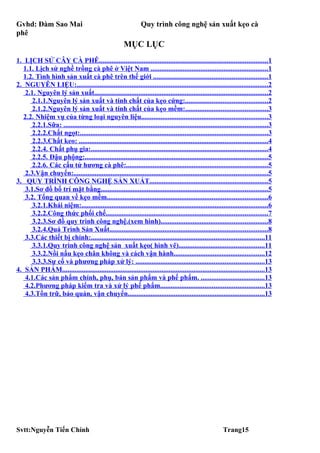Gvhd: Đàm Sao Mai                                               Quy trình công nghệ sản xuất kẹo cà
phê
                                                       MỤC LỤC
1. LỊCH SỬ CÂY CÀ PHÊ...............................................................................................1
  1.1. Lịch sử nghề trồng cà phê ở Việt Nam ..................................................................1
  1.2. Tình hình sản xuất cà phê trên thế giới ................................................................1
2. NGUYÊN LIỆU:............................................................................................................2
   2.1. Nguyên lý sản xuất..................................................................................................2
      2.1.1.Nguyên lý sản xuất và tính chất của kẹo cứng:..............................................2
      2.1.2.Nguyên lý sản xuất và tính chất của kẹo mềm:..............................................3
  2.2. Nhiệm vụ của từng loại nguyên liệu.......................................................................3
      2.2.1.Sữa: ...................................................................................................................3
      2.2.2.Chất ngọt:..........................................................................................................3
      2.2.3.Chất keo: ..........................................................................................................4
      2.2.4. Chất phụ gia:....................................................................................................4
      2.2.5. Đậu phộng:.......................................................................................................5
      2.2.6. Các cấu tử hương cà phê:................................................................................5
   2.3.Vận chuyển:.............................................................................................................5
3. QUY TRÌNH CÔNG NGHỆ SẢN XUẤT...................................................................5
   3.1.Sơ đồ bố trí mặt bằng..............................................................................................5
   3.2. Tổng quan về kẹo mềm..........................................................................................6
      3.2.1.Khái niệm:.........................................................................................................6
      3.2.2.Công thức phối chế...........................................................................................7
      3.2.3.Sơ đồ quy trình công nghệ.(xem hình)............................................................8
      3.2.4.Quá Trình Sản Xuất.........................................................................................8
   3.3.Các thiết bị chính:.................................................................................................11
      3.3.1.Quy trình công nghệ sản xuất kẹo( hình vẽ)................................................11
      3.3.2.Nồi nấu kẹo chân không và cách vận hành...................................................12
      3.3.3.Sự cố và phương pháp xử lý: ........................................................................13
4. SẢN PHẨM..................................................................................................................13
   4.1.Các sản phẩm chính, phụ, bán sản phẩm và phế phẩm. ....................................13
   4.2.Phương pháp kiểm tra và xử lý phế phẩm..........................................................13
   4.3.Tồn trữ, bảo quản, vận chuyển.............................................................................13




Svtt:Nguyễn Tiến Chính                                                                                     Trang15
 
