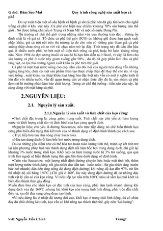 Gvhd: Đàm Sao Mai                          Quy trình công nghệ sản xuất kẹo cà
phê
        Do sự xuất hiện một số sâu bệnh và bệnh gỉ sắt cà phê nên đã gây tốn kém cho nghề
trồng cà phê ở khu vực này .Cà phê chè hiện nay chiếm khoảng 70% sản lượng của thế
giới . Nó được trồng chủ yếu ở Trung và Nam Mỹ và một số nước Đong Phi.
        Thị trường cà phê thế giới trong những năm vừa qua thường trao đảo , không ổn
định nhất là về giá cả .Tổ chức cà phê thế giới (ICO) do không giữ được hạn gạch xuất
nhập khẩu, giá cả trôi nổi trên thị trường tự do cho nên có những giai đoạn giá cà phê
xuống thấp chưa từng có so với vài chục năm trở lại đây. Tình trạng này đã dẫn đến hậu
quả là nhiều nước phải bỏ bớt một số diện tích trồng cà phê, hoặc bỏ luôn không trồng
nữa. Năm 1994 do đợt sương muối và sau đó là hạn hán diễn ra ở Bazil, vì vậy đã làm cho
sản lượng cà phê ở nước này giảm xuống gần 50% , do đó đã góp phần làm cho cà phê
tăng vọt, có lợi cho những người xuất khẩu cà phê trên thế giới.
   Cà phê là một loại nước uống cao cấp, nhu cầu đòi hỏi của người tiêu dùng vẫn không
ngừng tăng lên, chưa có một sản phẩm nhân tạo được chấp nhận để thay thế cho nó, vì vậy
việc trồng , xuất khẩu, và nhập khẩu loại hàng hóa đặc biệt này vẫn có một ý nghĩa kinh tế
lớn đối với nhiều nước. vấn đề quan trọng cần có nhận thức đầy đủ là: sản phẩm cà phê
đem rat hi trường phải đảm bảo chất lượng. Trong cơ chế thị trường : tiền nào của nấy, lại
càng đúng với mặt hàng cà phê.

        2.NGUYÊN LIỆU:
             2.1. Nguyên lý sản xuất.
                        2.1.1.Nguyên lý sản xuất và tính chất của kẹo cứng:
   •Tính chất đặc trưng là: cứng ,giòn, trong suốt. Tính chất này chủ yếu do hàm lượng
nước và khối lượng chất rắn vô định hình của kẹo cứng quyết định.
   •Nguyên liệu; chủ yếu là đường Saccaroza, nếu trực tiếp dùng nó chế biến thành kẹo
cứng phải biến đổi trạng thái kết tinh của nó thành dạng vô định hình thành các cách sau:
   oTrực tiếp hòa tan làm nóng chảy Sacacroza.
   oHòa tan dung dịch rồi làm bốc hơi nước trong dung dịch.
   Do có những yếu điểm như có thể hòa tan hoàn toàn lượng tinh thể, tránh sự kết tinh trở
lại nên phương pháp hoà tan thành dung dịch rồi làm bốc hơi trong dung dịch, chỉ giữ lại
khoảng 3% nước trong khối kẹo. Khối kẹo có hàm lượng nước từ 3% trở xuống, qua quá
trình làm nguội sẽ biến thành trạng thái qúa bão hòa dưới dạng vô định hình.
   •Trộn vào Saccaroza một lượng nhất định đường chuyển hóa hoặc mật tinh bột, thêm
một lượng nước thích đáng, rồi gia nhiệt cho đến tan hoàn toàn . Sự gia nhiệt tăng (nước
bốc hơi nhanh) dẫn đến tăng nồng độ dung dịch đường( khi nồng độ đạt đến 97% trở lên
thì nhiệt độ sôi bằng 1600C ).Chỉ giữ ở 1600, lúc này dung dịch đường đã có những đặc
tính vật lý cần có của kẹo cứng. Vì nếu tiếp tục nấu trên 160oC màu sẽ sẫm lại,mùi khét và
biến dần thành than gây đắng .
Muốn đảm bảo cho khối kẹo có đặc tính của kẹo cứng, phải làm lạnh nhanh chóng khi
dung dịch vừa đạt 1600C .nhưng lúc khối kẹo còn mang tinh linh động, phải trộn đều chất
điều vị, sau đó đưa sang công đoạn tạo hình.
   •Vì nếu dừng lâu ở nhiệt độ tương đối cao, khối kẹo ở trang thái linh động, dù có chứa
đầy đủ chất chống kết tinh, kẹo vẫn có khả năng tạo thành tinh thể ,gây nên “lại đường”.



Svtt:Nguyễn Tiến Chính                                                    Trang2
 