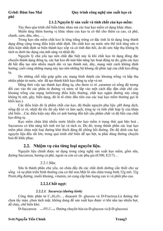 Gvhd: Đàm Sao Mai                          Quy trình công nghệ sản xuất kẹo cà
phê
                           2.1.2.Nguyên lý sản xuất và tính chất của kẹo mềm:
       Tùy theo qúa trình chế biến khác nhau mà các loại kẹo mềm có dạng khác nhau.
       Muốn tăng thêm hương vị khác nhau của kẹo ta có thể cho thêm ca cao, cà phê,
chanh, cam, dâu, nho,….
       Trong kẹo sữa mềm chất keo là lòng trắng trứng có đặc tính là từ dạng lỏng thành
dạng đông cứng trong điều kiện nhất định. Do chất keo ưa nước nên thể tích tăng nên ở
điều kiện nhất định sẻ biến thành kẹo xốp và có tính đàn hồi, do đó ước hấp thụ không bị
tách ra dưới tác dụng của ánh sáng và nhiệt độ.
       Nguyên lý chủ yếu tạo nên chất đặc biệt này là khi chất kẹo từ dạng đông đặc
chuyển thành dạng đông tụ, các hạt keo đã mát hẳn năng lực hoạt động tự do, giữa các kẹo
đã bắt đầu tạo nên nhiều mạch dài và tạo thành nút, dây, mạng một cách không định
hướng; cuối cùng những mạng này tạo nên những bộ khung rất phức tạp của chất keo đông
tụ.
       Do những chỗ tiếp giáp giữa các mạng hình thành các khoảng trống và hấp thụ
nhìêu phân tử nước, nên đã tạo thành khối kẹo đông tụ xốp và nở.
       Đồng thời việc tạo thành kẹo đông tụ, cho them xi rô ,caramen có nồng độ tương
đối cao vào thì các phân tử đường và nứơc sẽ lấp vào một cách đầy đặn chặt chẽ các
khoảng trống của mạng lưới(trong điều kiện thường, chất kẹo ngậm đường này cũng
không bị nứt, gãy, biến dạng, đó là tổ chức đầu tiên của các loại kẹo mềm thường gọi là
khối kẹo.).
       Các điều kiện đó là phẩm chất của kẹo, độ thuần nguyên phụ liệu ,pH dung dịch,
nồng độ xi rô, nhiệt độ tốc độ sấy khô và làm sạch, trìng tự và tính chất hợp lý của khâu
chế biến…Các điều kiện này đều có ảnh hưởng đến kết cấu phẩm chất và độ bền của chất
kẹo đông tụ.
       Kẹo mềm chứa khá nhiều nước khiến cho kẹo mềm ở trạng thái quá bão hoà ,
Saccaroza có khả năng kết tinh trở lại và tách ra. Do đó, trong thành phần các loại kẹo
mềm phải chứa một loại đường khử thích đáng để chống hồi đường. Do độ dính của hai
nguyên liệu đều rất lớn, trong quá trình chế biến dễ tạo bột, ta phải dùng đường chuyển
hoá để khắc phục.

          2.2. Nhiệm vụ của từng loại nguyên liệu.
      Nguyên liệu chính được sử dụng trong công nghệ sản xuất kẹo mềm, gồm sữa,
đường Saccaroza, hương cà phê, ngoài ra còn có các phụ gia (E300, E217)…

                     2.2.1.Sữa:
        Sữa là thành phần chủ yếu, nó chứa đầy đủ các chất dinh dưỡng cần thiết cho sự
sống và sự phát triển bình thường của cơ thể non.Một lít sữa chứa trung bình 32g mỡ, 32g
Protit,48g đường, mưối khoáng, vitamin, nó cung cấp hàn luợng can xi và phốt pho cao.

                     2.2.2.Chất ngọt:
                   2.2.2.1. Sacaroza (đường kính)
       Công thức phân tử C12H22O11 , disacarit D- glucoza và D-Fructoza.Là đường thô
chưa tẩy màu ,chưa tách mật, không dung để sản xuất kẹo được vì khi nấu tạo nhiều bọt,
dễ cháy, chế biến khó.
                            +
       D-Saccaroza enzym ,→ Đường chuyển hóa (α-D-glucoza và β-D-glucoza)
                          H




Svtt:Nguyễn Tiến Chính                                                   Trang3
 