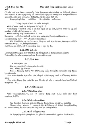 Gvhd: Đàm Sao Mai                          Quy trình công nghệ sản xuất kẹo cà
phê
Có màu vàng nhạt, bóng, trong suốt. Được dung trong sản xuất kẹo khi thiếu mật glucoza
hoặc mật nha. Có tác dụng chống kết tinh saccaroza(Sự hồi đường); nếu dùng nhiều sẽ bảo
quản khó, giảm chất lượng, kẹo dễ bị cháy, hút ẩm và dễ dính ướt.
      Đường chuyển hóa      P hangiai →
                                       Hợp chất hữu cơ sẫm màu.

              Đường chuyển hóa và sản phẩm phân giải.
  •Tính hòa tan, rất dễ tan trong nước:đường là 1:2
  •Hiện tượng co thể tích : xảy ra khi làm nguội và tạo hình, nguyên nhân các tạp chất
như keo trên bề mặt Saccaroza gây nên.
  •Nhiệt độ nóng chảy của Saccaroza là 1860C.
                 −   0
Saccaroza OH → furfurol, axeton, acid lactic, acid focmic, acid axetic,….
                 ,t
                          0
Saccaroza nóng chảy 200→ Caramel (màu nâu đỏ)
                         C
       Chỉ tiêu chất lượng của Saccaroza dùng sản xuất kẹo như sau:Saccaroza≥99,70%,
nước,15%,tro ≤0,15%,đường khử≤0,15%,
chất không tan ≤60%, pH=7 ,màu trắng tinh, vị ngọt êm dịu.

                  2.2.2.2.Mật tinh bột:
Là sản phẩm trung gian thủy phân tinh bột bằng gluxit, là dung dịch của glucoza.
Thàng phần chủ yếu :glucoza,maltoza, dextrin và fructoza.

                         2.2.3.Chất keo:
         Chuẩn bị xiro kẹo:
       Hòa tan:mật tinh bột, đường nha theo tỉ lệ.
       Lọc : nấu bỏ tạp chất lớn.
       Nấu: cô đặc dung dịch từ 92%95%,càng nhiều đường nha maltoza thì nhệt độ nấu
kẹo càng thấp.
   oNấu nhiệt độ thấp: kẹo mềm, xốp ,trắng,dễ bị biến dạng và dễ bị hồi đường khi bảo
quản.
   oNấu nhiệt độ cao: bảo quản lâu hơn, độ màu, độ xốp và màu sắc kém hơn.Nhiệt độ
trung bình 1100C.

                         2.2.4. Chất phụ gia:
                   2.2.4.1Chất chống hỏng:
   Natri benzofocmat≤0,1%, đối với socola dung chất chống mốc như Natri
propionat≤0,15%.

                     2.2.4.2.Chất chống oxi hoá:
       Tác dụng làm chậm quá trình oxi hóa của dầu mỡ trong keo để bảo quản lâu.
       Thường dùng : vitamin E , khoảng 0,03% khối lượng mỡ.Khi sử dụng chất chống
oxi có thể thêm 0,05% acid citric làm tăng hiệu lực chống oxi hóa.

                    2.2.4.3.Chất chống nhũ hóa
      Sử dụng rộng rãi là: phosphatic,5%, glyxêrit monoacid và glyxêrin diaxit≤0,5%.



Svtt:Nguyễn Tiến Chính                                                    Trang4
 