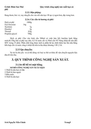 Gvhd: Đàm Sao Mai                          Quy trình công nghệ sản xuất kẹo cà
phê
                         2.2.5. Đậu phộng:
Rang thơm, bóc vỏ, xay nhuyễn cho vào nồi nấu kẹo  tạo vị ngon hơn, đặc trưng hơn.

                         2.2.6. Các cấu tử hương cà phê:
Dịch cà phê                 1000g
Etyl foocmiat         14g
Xycloten                       7g
Diaxêtyl                       2g
Thional                      0,8g
Propilen glycol             700g

       Dịch cà phê: Cho vào binh cầu 500ml có sinh hàn hồi lưu(làm lạnh bằng
nước)0,13Kg bột cà phê xay nhỏ, 0,3 lit nước cất và 50ml cồn 950.Nâng nhiệt độ nên đến
800C trong 15 phút. Phần chất lỏng được tách ra phần bã lại chiết thêm hai lần nữa bằng
hỗn hợp cồn và nước cũng ở nhiệt độ trên ta thu được khoảng 11,2 lít.

             2.3.Vận chuyển:
       Xe tải là chủ yếu và có thể dùng vài loại xe thô sơ khác để vận chuyển nguyên liệu
đưa đi tiêu thụ.

        3. QUY TRÌNH CÔNG NGHỆ SẢN XUẤT.
             3.1.Sơ đồ bố trí mặt bằng.
       SƠ ĐỒ CÔNG NGHỆ SẢN XUẤT KẸO
1.Thiết bị nấu kẹo cô đặc
2.Thiết bị làm nguội
3.Bồn nước
4.Thiết bị nấu kẹo




Svtt:Nguyễn Tiến Chính                                                   Trang5
 