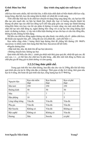 Gvhd: Đàm Sao Mai                            Quy trình công nghệ sản xuất kẹo cà
phê
chất keo hút nước nhiều, thể tích khá lớn, ở điều kiện nhất định sẽ biến thành chất keo xốp,
trong bóng, đàn hồi, keo rắn màng khá ổn định với nhiệt độ và ánh sang.
   Tính chất đặc biệt này là do chất keo chuyển từ dạng lỏng sang dạng rắn, các hạt keo bắt
đầu tạo nên mạch dài, nó bện lại thành búi, thành dây loại vô hướng chuyển thành bộ
khung rất phức tạp của chất keo đông tụ.Ở chỗ tiếp giáp giữa các mạng tạo thành khoảng
trống.Khi thêm xiro kẹo vào thì các phân tố đường và nước nắng vào một cách đều đặn ,
chặt chẽ tạo nên chất đông tụ, ngậm đường bền vững với cả áp lực lớn cũng không tách
nước và đường ra được. vì vậy mà ở điều kiện thường nó tạo cho kẹo có cấu trúc đồng đều,
không bị nứt, không bị biến dạng.
   Độ bền của chất keo đông ngậm đường này phụ thuộc vào nhiều yếu tố : phẩm chất keo,
độ thuần của nguyên liệu, pH , nồng độ của xiro,nhiệt độ , cách chế biến v.v…
   Kẹo mềm cũng chứa 1 lượng thích hợp đường khử để chống hồi đường (50 60%
saccaroza và nhiều nước làm trạng thái bão hoà, Saccaroza dễ kết tinh).
   •Nguồn đường khử:
   oMật tinh bột, nha: độ dính lớn dễ tạo bọt (dextrin).
   oĐường chuyển hóa: không tạo bọt.
   Quá trình chế biến cần chú ý : tránh gia nhiệt một thời gian quá dài, nhiệt độ quá cao, độ
axit cao, v.v…có thể làm cho chất keo bị phá hỏng , dẫn đến mất tính đông tụ.Thêm các
chất phụ gia để tăng giá trị dinh dưỡng và cảm quang.

                          3.2.2.Công thức phối chế.
       Trong quá rình bốc hơi chân không, ban đầu sữa cho vào là 250kg đến khi kết thúc
quá trình sữa còn lại là 100g (sữa đặc có đường). Thời gian cô đặc là 6 tiếng, thời gian nấu
kẹo là 6 tiếng, khi hoàn tất quá trình nấu kẹo, tổng lượng kẹo là 5760 kg.


                         Kẹo sữa mềm           Kẹo Socola           Kẹo cà phê
   Nguyên liệu
                         (kg)                  (kg)                 (kg)
   Sữa tươi              250                   250                  250
   Đường kính            50                    50                   50
   Nha                   7                     7                    7
   Đậu phộng             10                    5                    5
   Lòng trắng trứng      Vừa đủ                Vừa đủ               Vừa đủ
   Phụ gia               Vừa đủ                Vừa đủ               Vừa đủ
   Bột Socola            Không có              Vừa đủ               Không có
   Bột caphê             Không có              Không có             Vừa đủ
   Hương                 Sữa                   Socola               cà phê




Svtt:Nguyễn Tiến Chính                                                       Trang7
 