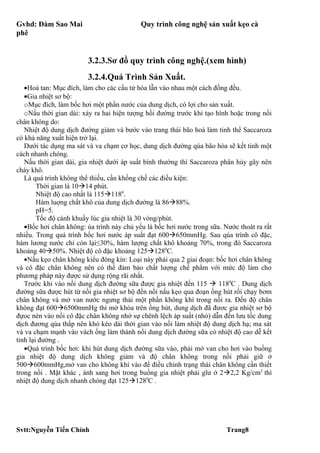 Gvhd: Đàm Sao Mai                          Quy trình công nghệ sản xuất kẹo cà
phê


                        3.2.3.Sơ đồ quy trình công nghệ.(xem hình)
                        3.2.4.Quá Trình Sản Xuất.
   •Hoà tan: Mục đích, làm cho các cấu tử hòa lẫn vào nhau một cách đồng đều.
   •Gia nhiệt sơ bộ:
   oMục đích, làm bốc hơi một phần nước của dung dịch, có lợi cho sản xuất.
   oNấu thời gian dài: xảy ra hai hiện tượng hồi đường trước khi tạo hình hoặc trong nồi
chân không do:
   Nhiệt độ dung dịch đường giảm và bước vào trang thái bão hoà làm tinh thể Saccaroza
có khả năng xuất hiện trở lại.
   Dưới tác dụng ma sát và va chạm cơ học, dung dịch đường qúa bão hòa sẽ kết tinh một
cách nhanh chóng.
   Nấu thời gian dài, gia nhiệt dưới áp suất bình thường thì Saccaroza phân hủy gây nên
cháy khô.
   Là quá trình không thể thiếu, cần khống chế các điều kiện:
        Thời gian là 1014 phút.
        Nhiệt độ cao nhất là 1151180.
        Hàm luợng chất khô của dung dịch đường là 8688%.
        pH=5.
        Tốc độ cánh khuấy lúc gia nhiệt là 30 vòng/phút.
   •Bốc hơi chân không: úa trình này chủ yếu là bốc hơi nước trong sữa. Nước thoát ra rất
nhiều. Trong quá trình bốc hơi nước áp suất đạt 600650mmHg. Sau qúa trình cô đặc,
hàm lương nước chỉ còn lại≤30%, hàm lượng chất khô khoảng 70%, trong đó Saccaroza
khoảng 4050%. Nhiệt độ cô đặc khoảng 1251280C.
   •Nấu kẹo chân không kiểu đóng kín: Loại này phải qua 2 giai đoạn: bốc hơi chân không
và cô đặc chân không nên có thể đảm bảo chất lượng chế phẩm với mức độ làm cho
phương pháp này được sử dụng rộng rãi nhất.
   Trước khi vào nồi dung dịch đường sữa được gia nhiệt đến 115  1180C . Dung dịch
đường sữa được hút từ nồi gia nhiệt sơ bộ đến nồi nấu kẹo qua đoạn ống hút rồi chạy bơm
chân không và mở van nước ngưng thải một phần không khí trong nồi ra. Đến độ chân
không đạt 6006500mmHg thì mở khóa trên ống hút, dung dịch đã đươc gia nhiệt sơ bộ
đựoc nén vào nồi cô đặc chân không nhờ sự chênh lệch áp suất (nhỏ) dẫn đến lưu tốc dung
dịch đương qúa thấp nên khó kéo dài thời gian vào nồi làm nhiệt độ dung dịch hạ; ma sát
và va chạm mạnh vào vách ống làm thành nồi dung dịch đường sữa có nhiệt độ cao dễ kết
tinh lại đường .
   •Quá trình bốc hơi: khi hút dung dịch đường sữa vào, phải mở van cho hơi vào buồng
gia nhiệt độ dung dịch không giảm và độ chân không trong nồi phải giữ ở
500600mmHg,mở van cho không khí vào để điều chỉnh trạng thái chân không cần thiết
trong nồi . Mặt khác , ánh sang hơi trong buồng gia nhiệt phải gĩư ở 22,2 Kg/cm2 thì
nhiệt độ dung dịch nhanh chóng đạt 1251280C .




Svtt:Nguyễn Tiến Chính                                                   Trang8
 