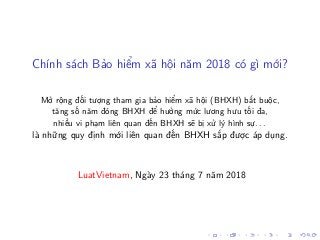 Chính sách Bảo hiểm xã hội năm 2018 có gì mới?
Mở rộng đối tượng tham gia bảo hiểm xã hội (BHXH) bắt buộc,
tăng số năm đóng BHXH để hưởng mức lương hưu tối đa,
nhiều vi phạm liên quan đến BHXH sẽ bị xử lý hình sự. . .
là những quy định mới liên quan đến BHXH sắp được áp dụng.
LuatVietnam, Ngày 23 tháng 7 năm 2018
 