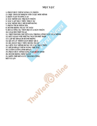 M CL C
1. PHÁT HUY TI M NĂNG CÁ NHÂN
2. CH U TRÁCH NHI M V I CU C    I MÌNH
3. KI N T O TƯƠNG LAI
4. XÁC NH GIÁ TR B N THÂN
5. XÁC L P M C TIÊU TH C S
6. XÁC NH M C ÍCH RÕ RÀNG
7. PHÂN TÍCH NI M TIN
8. HÀNH    NG NGAY T     U
9. O LƯ NG S TI N B C A B N THÂN
10. LO I B TR NG I
11. TR THÀNH CHUYÊN GIA TRONG LĨNH V C C A MÌNH
12. K T GIAO V I NH NG NGƯ I PHÙ H P
13. L P K HO CH HÀNH      NG
14. QU N LÝ TH I GIAN HI U QU
15. RÀ SOÁT M C TIÊU HÀNG NGÀY
16. LIÊN T C HÌNH DUNG V CÁC M C TIÊU
17. KÍCH HO T TI M NĂNG TRÍ TU
18. LUÔN LUÔN LINH HO T
19. PHÁT HUY TÍNH SÁNG T O B M SINH
20. HÀNH     NG M I NGÀY
21. KIÊN TRÌ   N LÚC THÀNH CÔNG
K T LU N
 