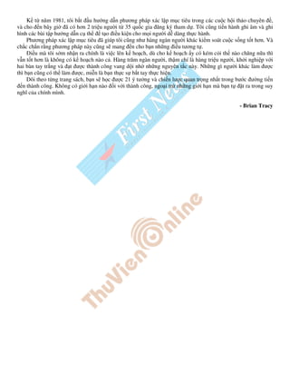 K t năm 1981, tôi b t u hư ng d n phương pháp xác l p m c tiêu trong các cu c h i th o chuyên ,
và cho n bây gi ã có hơn 2 tri u ngư i t 35 qu c gia ăng ký tham d . Tôi cũng ti n hành ghi âm và ghi
hình các bài t p hư ng d n c th      t o i u ki n cho m i ngư i d dàng th c hành.
     Phương pháp xác l p m c tiêu ã giúp tôi cũng như hàng ngàn ngư i khác ki m soát cu c s ng t t hơn. Và
ch c ch n r ng phương pháp này cũng s mang n cho b n nh ng i u tương t .
       i u mà tôi s m nh n ra chính là vi c lên k ho ch, dù cho k ho ch y có kém c i th nào chăng n a thì
v n t t hơn là không có k ho ch nào c . Hàng trăm ngàn ngư i, th m chí là hàng tri u ngư i, kh i nghi p v i
hai bàn tay tr ng và t ư c thành công vang d i nh nh ng nguyên t c này. Nh ng gì ngư i khác làm ư c
thì b n cũng có th làm ư c, mi n là b n th c s b t tay th c hi n.
     Dõi theo t ng trang sách, b n s h c ư c 21 ý tư ng và chi n lư c quan tr ng nh t trong bư c ư ng ti n
   n thành công. Không có gi i h n nào i v i thành công, ngo i tr nh ng gi i h n mà b n t     t ra trong suy
nghĩ c a chính mình.

                                                                                              - Brian Tracy
 
