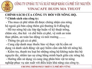 CHÍNH SÁCH CỦA CÔNG TY ĐỐI VỚI NÔNG HỘ. * Chính sách của công ty: - Thu mua cà phê nhân đã được chứng nhận của nông  hộ ngoài giá bán cộng thêm giá thưởng là 0 đồng/kg  - Hỗ trợ nông hộ các lớp tập huấn về kỹ thuật trồng,  chăm sóc, thu hái  và chế biến cà phê, vệ sinh an toàn  thực phẩm, an toàn lao động và môi trường……. - Thông tin giá cả cà phê. - Cung cấp danh mục thuốc bảo vệ thực vật bị cấm sử  dụng và danh sách động vật quý hiếm cấm săn bắt tới nông hộ.  - Kiểm tra, thanh tra loại bỏ những nông hộ không tuân thủ bộ  nguyên tắc, nhằm tạo sự công bằng minh bạch giữa các nông hộ. - Hướng dẫn sử dụng và cung ứng phân bón vật tư nông  nghiệp phục vụ sản xuất với điều kiện khả năng của công ty.   