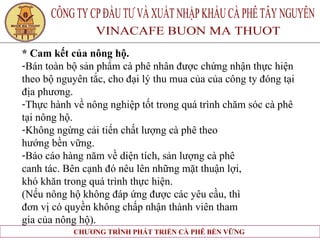 * Cam kết của nông hộ. Bán toàn bộ sản phẩm cà phê nhân được chứng nhận thực hiện  theo bộ nguyên tắc, cho đại lý thu mua của của công ty đóng tại  địa phương. Thực hành về nông nghiệp tốt trong quá trình chăm sóc cà phê  tại nông hộ. Không ngừng cải tiến chất lượng cà phê theo  hướng bền vững. Báo cáo hàng năm về diện tích, sản lượng cà phê  canh tác. Bên cạnh đó nêu lên những mặt thuận lợi,  khó khăn trong quá trình thực hiện. (Nếu nông hộ không đáp ứng được các yêu cầu, thì  đơn vị có quyền không chấp nhận thành viên tham  gia của nông hộ).   