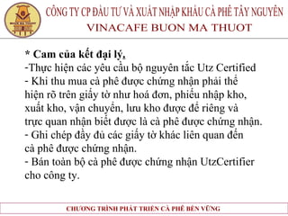* Cam của kết đại lý . Thực hiện các yêu cầu bộ nguyên tắc Utz Certified  Khi thu mua cà phê được chứng nhận phải thể  hiện rõ trên giấy tờ như hoá đơn, phiếu nhập kho,  xuất kho, vận chuyển, lưu kho được để riêng và  trực quan nhận biết được là cà phê được chứng nhận. Ghi chép đầy đủ các giấy tờ khác liên quan đến  cà phê được chứng nhận. Bán toàn bộ cà phê được chứng nhận UtzCertifier  cho công ty.   