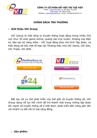 CÔNG TY CỔ PHẦN KẾT NỐI TRÍ TUỆ VIỆT
                                         VPGD: 143/54 Gò Dầu, Q. Tân Phú, Tp.HCM
                                                 Điện thoại: 08. 3601 4578
                                   Website: www.thuthach24.vn Email: info@thuthach24.vn




                          CHÍNH SÁCH TRẢ THƯỞNG

1. Giới thiệu VIC Group


   VIC Group là một công ty truyền thông hoạt động trong nhiều lĩnh
vực như: tổ chức game online, quảng cáo trực tuyến, thương mại điện
tử, đào tạo kỹ năng mềm… VIC hoạt động theo mô hình Tập đoàn, và
hiện đang sở hữu một tổ hợp các Thương hiệu như VIC Game, VIC Edu,
VIC Trade, VIC B2B…




            Game trí tuệ online                                  Đào tạo




         Sàn thương mại trực tuyến                          Sàn giao dịch B2B




   Bắt kịp với xu thế phát triển của thế giới về truyền thông số, VIC
Group đang nỗ lực hết mình để trở thành một trong những tập đoàn
lớn mạnh về truyền thông số ở Việt Nam, phát triển bền vững gắn liền
với nhiệm vụ kết nối trí tuệ cộng đồng.




  2. Sản phẩm:
 