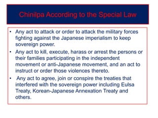 • Any act to attack or order to attack the military forces
fighting against the Japanese imperialism to keep
sovereign power.
• Any act to kill, execute, harass or arrest the persons or
their families participating in the independent
movement or anti-Japanese movement, and an act to
instruct or order those violences thereto.
• Any act to agree, join or conspire the treaties that
interfered with the sovereign power including Eulsa
Treaty, Korean-Japanese Annexation Treaty and
others.
Chinilpa According to the Special Law
 