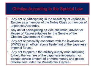 Chinilpa According to the Special Law
• Any act of participating in the Assembly of Japanese
Empire as a member of the Noble Class or member of
Japanese Assembly.
• Any act of participating as vice chairman, advisor or
House of Representatives for the Senate of the
Choson Government-General.
• Any act of positively cooperate with the invasion war
(WW2) as an officer above lieutenant of the Japanese
imperial forces.
• Any act to operate the military supply manufacturing
to help the warfare of the Japanese imperialism or
donate certain amount of or more money and goods
determined under the Presidential Decree.
 