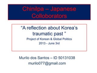 Chinilpa – Japanese
Colloborators
“A reflection about Korea’s
traumatic past ”
Project of Korean & Global Politics
2013 - June 3rd
Murilo dos Santos – ID 50131038
murilo077@gmail.com
 