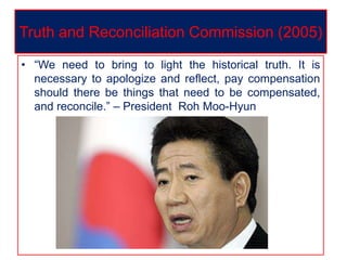 • “We need to bring to light the historical truth. It is
necessary to apologize and reflect, pay compensation
should there be things that need to be compensated,
and reconcile.” – President Roh Moo-Hyun
Truth and Reconciliation Commission (2005)
 