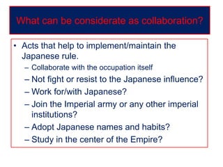 • Acts that help to implement/maintain the
Japanese rule.
– Collaborate with the occupation itself
– Not fight or resist to the Japanese influence?
– Work for/with Japanese?
– Join the Imperial army or any other imperial
institutions?
– Adopt Japanese names and habits?
– Study in the center of the Empire?
What can be considerate as collaboration?
 