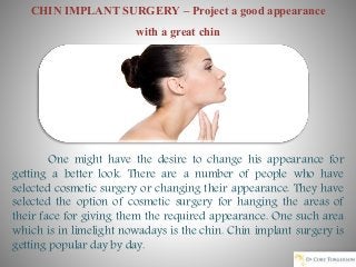 CHIN IMPLANT SURGERY – Project a good appearance
with a great chin
One might have the desire to change his appearance for
getting a better look. There are a number of people who have
selected cosmetic surgery or changing their appearance. They have
selected the option of cosmetic surgery for hanging the areas of
their face for giving them the required appearance. One such area
which is in limelight nowadays is the chin. Chin implant surgery is
getting popular day by day.
 