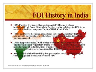 1973-Foreign Exchange Regulation Act (FERA) new clause introduced “all firms dilute their foreign equity holdings to 40% to be treated as Indian companies” exit of IBM, Coca Cola 1980s-restrictive licensing procedures softened, technology transfer and royalty payments relaxed, wherever possible foreign investment was encouraged 1990s-Rupee devalued, NRI money withdrew, India turned to IMF, Trade regime and regulatory frame work was liberalized, FDI invited in wide range of industry, limit was increased from 51% to 100% in some cases, service sector reopened for FDI, FIIs also encouraged After 1995-Political instability but perception towards FDI changed, changing government kept focus on FDI FDI History in India Source-www.ems.bbk.ac.uk/faculty/kapur/personal/ fdi .pdf retrieved on 29 th  Oct 2008 