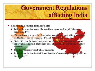 Restricting product market reform Politically sensitive areas like retailing, news media and defense not deregulated yet 830 products reserved for firm below certain size specially in clothing and textiles- can not receive FDI and can not even expand Makes harder for local companies to innovate and be efficient ,local supply chains remain inefficient and  unexposed to worldwide markets and skills Loss for consumers and whole economy Examples to be considered liberalization of automotive industry and air line industry Government Regulations affecting India 