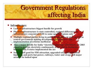 Infrastructure Lack of infrastructure biggest hurdle for growth Physical infrastructure is state controlled, regional differences in infrastructure concentrate FDI to some specific regions only Multiple regional parties bring in political instability in state as well as central government making development projects slow and implementation of reforms inefficient Also a major hurdle for India “electricity shortage”-Electricity act 2003 aimed to provide electricity continuously at low cost to businesses however only 8 states implemented the act Sector itself good for FDI attraction, upgraded telecommunication highways and ports but power, railways, water and swage still major areas to be looked upon  Government Regulations affecting India 