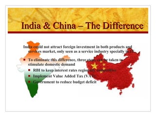 India could not attract foreign investment in both products and services market, only seen as a service industry specially in IT. To eliminate this difference, three steps can be taken to stimulate domestic demand  RBI to keep interest rates regionally competitive Implement Value Added Tax (VAT) Government to reduce budget deficit India & China – The Difference 