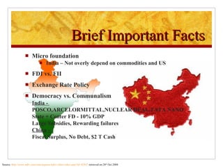Micro foundation India – Not overly depend on commodities and US FDI vs. FII Exchange Rate Policy Democracy vs. Communalism India -  POSCO,ARCELORMITTAL,NUCLEAR DEAL,TATA NANO State + Center FD - 10% GDP Large Subsidies, Rewarding failures China -  Fiscal Surplus, No Debt, $2 T Cash Brief Important Facts Source:  http://www.ndtv.com/convergence/ndtv/video/video.aspx?id=42447  retrieved on 28 th  Oct 2008 