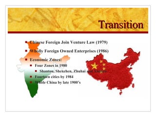 Transition Chinese Foreign Join Venture Law (1979) Wholly Foreign Owned Enterprises (1986) Economic Zones: Four Zones in 1980 Shantou, Shenzhen, Zhuhai and Xiamen Fourteen cities by 1984 Whole China by late 1900’s 