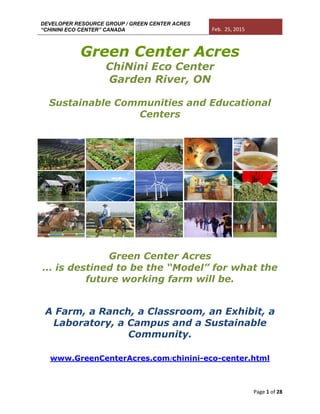 DEVELOPER RESOURCE GROUP / GREEN CENTER ACRES
“CHININI ECO CENTER” CANADA Feb. 25, 2015
Page 1 of 28
Green Center Acres
ChiNini Eco Center
Garden River, ON
Sustainable Communities and Educational
Centers
Green Center Acres
… is destined to be the “Model” for what the
future working farm will be.
A Farm, a Ranch, a Classroom, an Exhibit, a
Laboratory, a Campus and a Sustainable
Community.
www.GreenCenterAcres.com/chinini-eco-center.html
 