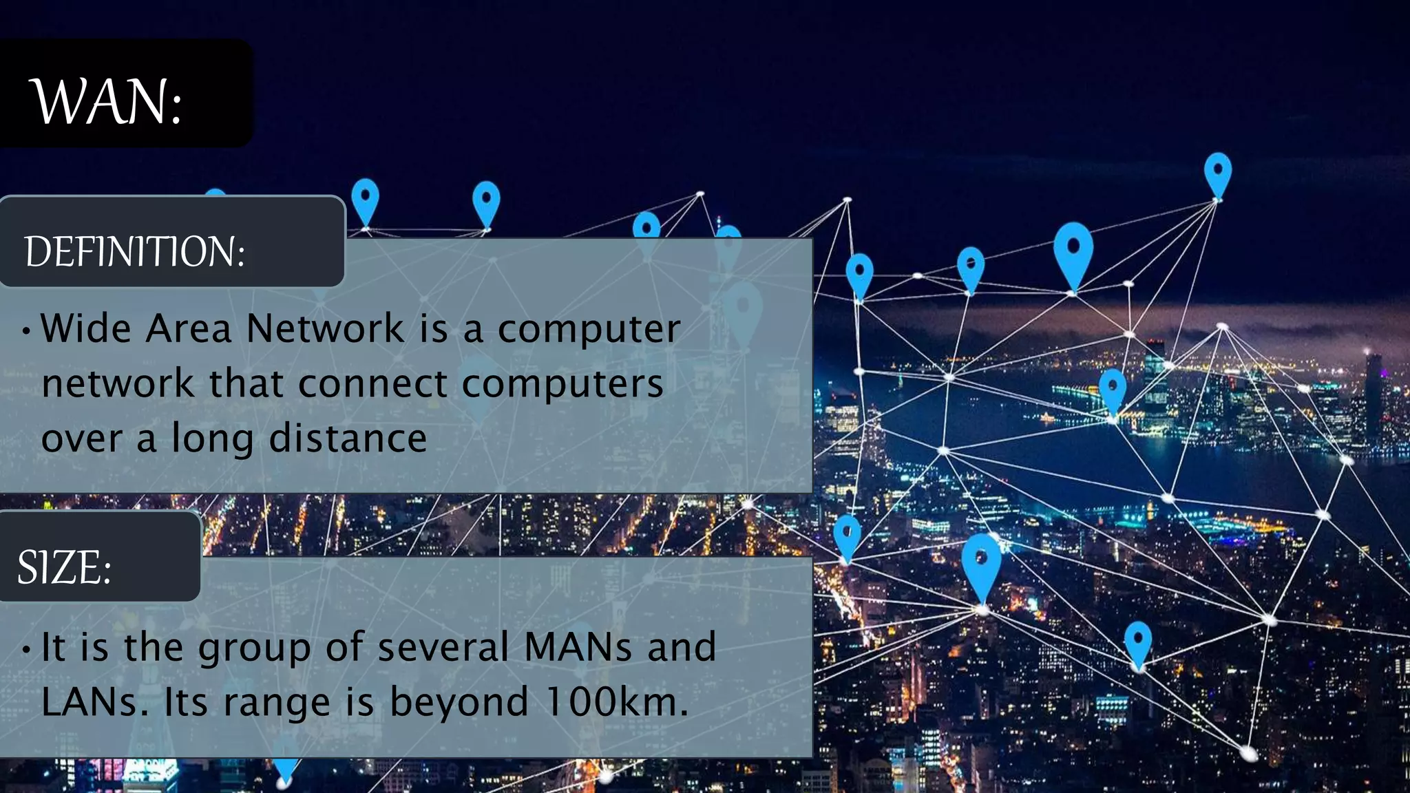 •Wide Area Network is a computer
network that connect computers
over a long distance
DEFINITION:
•It is the group of several MANs and
LANs. Its range is beyond 100km.
SIZE:
WAN:
 