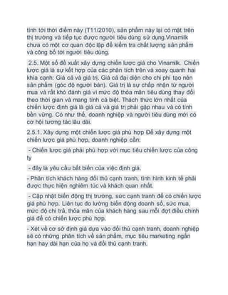 tính tới thời điểm này (T11/2010), sản phẩm này lại có mặt trên
thị trường và tiếp tục được người tiêu dùng sử dụng.Vinamilk
chưa có một cơ quan độc lập để kiểm tra chất lượng sản phẩm
và công bố tới người tiêu dùng.
2.5. Một số đề xuất xây dựng chiến lược giá cho Vinamilk. Chiến
lược giá là sự kết hợp của các phân tích trên và xoay quanh hai
khía cạnh: Giá cả và giá trị. Giá cả đại diện cho chi phí tạo nên
sản phẩm (góc độ người bán). Giá trị là sự chấp nhận từ người
mua và rất khó đánh giá vì mức độ thỏa mãn tiêu dùng thay đổi
theo thời gian và mang tính cá biệt. Thách thức lớn nhất của
chiến lược định giá là giá cả và giá trị phải gặp nhau và có tính
bền vững. Có như thế, doanh nghiệp và người tiêu dùng mới có
cơ hội tương tác lâu dài.
2.5.1. Xây dựng một chiến lược giá phù hợp Để xây dựng một
chiến lược giá phù hợp, doanh nghiệp cần:
- Chiến lược giá phải phù hợp với mục tiêu chiến lược của công
ty
- đây là yêu cầu bất biến của việc định giá.
- Phân tích khách hàng đối thủ cạnh tranh, tình hình kinh tế phải
được thực hiện nghiêm túc và khách quan nhất.
- Cập nhật biến động thị trường, sức cạnh tranh để có chiến lược
giá phù hợp. Liên tục đo lường biến động doanh số, sức mua,
mức độ chi trả, thỏa mãn của khách hàng sau mỗi đợt điều chính
giá để có chiến lược phù hợp.
- Xét về cơ sở định giá dựa vào đối thủ cạnh tranh, doanh nghiệp
sẽ có những phân tích về sản phẩm, mục tiêu marketing ngắn
hạn hay dài hạn của họ và đối thủ cạnh tranh.
 