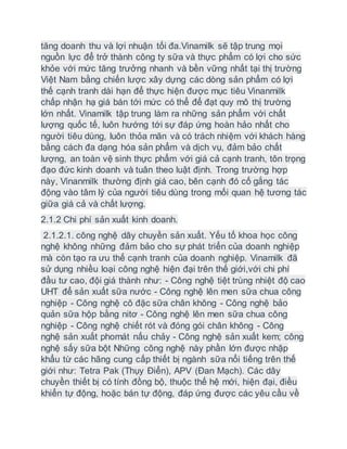 tăng doanh thu và lợi nhuận tối đa.Vinamilk sẽ tập trung mọi
nguồn lực để trở thành công ty sữa và thực phẩm có lợi cho sức
khỏe với mức tăng trưởng nhanh và bền vững nhất tại thị trường
Việt Nam bằng chiến lược xây dựng các dòng sản phẩm có lợi
thế cạnh tranh dài hạn để thực hiện được mục tiêu Vinanmilk
chấp nhận hạ giá bán tới mức có thể để đạt quy mô thị trường
lớn nhất. Vinamilk tập trung làm ra những sản phẩm với chất
lượng quốc tế, luôn hướng tới sự đáp ứng hoàn hảo nhất cho
người tiêu dùng, luôn thỏa mãn và có trách nhiệm với khách hàng
bằng cách đa dạng hóa sản phẩm và dịch vụ, đảm bảo chất
lượng, an toàn vệ sinh thực phẩm với giá cả cạnh tranh, tôn trọng
đạo đức kinh doanh và tuân theo luật định. Trong trường hợp
này, Vinanmilk thường định giá cao, bên cạnh đó cố gắng tác
động vào tâm lý của người tiêu dùng trong mối quan hệ tương tác
giữa giá cả và chất lượng.
2.1.2 Chi phí sản xuất kinh doanh.
2.1.2.1. công nghệ dây chuyền sản xuất. Yếu tố khoa học công
nghệ không những đảm bảo cho sự phát triển của doanh nghiệp
mà còn tạo ra ưu thế cạnh tranh của doanh nghiệp. Vinamilk đã
sử dụng nhiều loại công nghệ hiện đại trên thế giới,với chi phí
đầu tư cao, đội giá thành như: - Công nghệ tiệt trùng nhiệt độ cao
UHT để sản xuất sữa nước - Công nghệ lên men sữa chua công
nghiệp - Công nghệ cô đặc sữa chân không - Công nghệ bảo
quản sữa hộp bằng nitơ - Công nghệ lên men sữa chua công
nghiệp - Công nghệ chiết rót và đóng gói chân không - Công
nghệ sản xuất phomát nấu chảy - Công nghệ sản xuất kem; công
nghệ sấy sữa bột Những công nghệ này phần lớn được nhập
khẩu từ các hãng cung cấp thiết bị ngành sữa nổi tiếng trên thế
giới như: Tetra Pak (Thụy Điển), APV (Đan Mạch). Các dây
chuyền thiết bị có tính đồng bộ, thuộc thế hệ mới, hiện đại, điều
khiển tự động, hoặc bán tự động, đáp ứng được các yêu cầu về
 