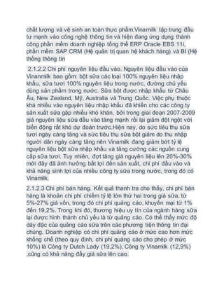 chất lượng và vệ sinh an toàn thực phẩm.Vinamilk tập trung đầu
tư mạnh vào công nghệ thông tin và hiện đang ứng dụng thành
công phần mềm doanh nghiệp tổng thể ERP Oracle EBS 11i,
phần mềm SAP CRM (Hệ quản trị quan hệ khách hàng) và BI (Hệ
thống thông tin
2.1.2.2 Chi phí nguyên liệu đầu vào. Nguyên liệu đầu vào của
Vinanmilk bao gồm: bột sữa các loại 100% nguyên liệu nhập
khẩu, sữa tươi 100% nguyên liệu trong nước, đường chủ yếu
dùng sản phẩm trong nước. Sữa bột được nhập khẩu từ Châu
Âu, New Zealand, Mỹ, Australia và Trung Quốc. Việc phụ thuộc
khá nhiều vào nguyên liệu nhập khẩu đã khiến cho các công ty
sản xuất sữa gặp nhiều khó khăn, bởi trong giai đoạn 2007-2009
giá nguyên liệu sữa đầu vào tăng mạnh rồi lại giảm đột ngột với
biến động rất khó dự đoán trước.Hiện nay, do sức tiêu thụ sữa
tươi ngày càng tăng và sức tiêu thụ sữa bột giảm do thu nhập
người dân ngày càng tăng nên Vinamilk đang giảm bớt tỷ lệ
nguyên liệu bột sữa nhập khẩu và tăng cường các nguồn cung
cấp sữa tươi. Tuy nhiên, đợt tăng giá nguyên liệu lên 20%-30%
mới đây đã ảnh hưởng bất lợi đến sản xuất, chi phí đầu vào và
khả năng sinh lợi của nhiều công ty sữa trong nước, trong đó có
Vinamilk.
2.1.2.3 Chi phí bán hàng. Kết quả thanh tra cho thấy, chi phí bán
hàng là khoản chi phí chiếm tỷ lệ lớn thứ hai trong giá sữa, từ
5%-27% giá vốn, trong đó chi phí quảng cáo, khuyến mại từ 1%
đến 19,2%. Trong khi đó, thương hiệu uy tín của ngành hàng sữa
lại được hình thành chủ yếu là từ quảng cáo. Có thể thấy mức độ
dày đặc của quảng cáo sữa trên các phương tiện thông tin đại
chúng. Doanh nghiệp có chi phí quảng cáo ở mức cao hơn mức
khống chế (theo quy định, chi phí quảng cáo cho phép ở mức
10%) là Công ty Dutch Lady (19,2%), Công ty Vinamilk (12,9%)
,cũng có khả năng đẩy giá sữa lên cao.
 
