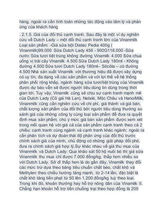 hàng, ngoài ra cần tính toán những tác động vào tâm lý và phản
ứng của khách hàng
. 2.1.5. Giá của đối thủ cạnh tranh. Sau đây là một ví dụ nghiên
cứu về Dutch Lady – một đối thủ cạnh tranh lớn của Vinanmilk
Loại sản phẩm: -Giá sữa bột Dielac Pedia 400g (
Vinanmilk)99.000 Sữa Dutch Lady 456 - 900G118.000 -Sữa
nước Sữa tươi tiệt trùng không đường Vinamilk 4.000 Sữa chua
uống vị trái cây Vinamilk 4.500 Sữa Dutch Lady 180ml - Không
đường 4.500 Sữa tươi Dutch Lady 180ml– Sôcôla – có đường
4.500 Nhà sản xuất Vinamilk với thương hiệu đã được xây dựng
có uy tín, đa dạng về các sản phẩm và với lợi thế về hệ thống
phân phối rộng khắp, ngành hàng sữa tươi/tiệt trùng của Vinamilk
được dự báo vẫn sẽ được người tiêu dùng tin dùng trong thời
gian tới. Tuy vậy, Vinamilk cũng sẽ chịu sự cạnh tranh mạnh mẽ
của Dutch Lady (Cô gái Hà Lan), Netslé, Mộc Châu và HanoiMilk,
Vinanmilk cũng cần nghiên cứu về chi phí, giá thành và giá bán,
chất lượng sản phẩm của đối thủ bởi người tiêu dùng thường so
sánh giá của những công ty cùng loại sản phẩm để đưa ra quyết
định mua sản phẩm; chú ý mức giá bán sản phẩm được xem xét
trong mối quan hệ với giá cả của sản phẩm cạnh tranh theo cả 2
chiều: cạnh tranh cùng ngành và cạnh tranh khác ngành; ngoài ra
cần phân tích và dự đoán thái độ phản ứng của đối thủ trước
chính sách giá của mình, chủ động có những giải pháp đối phó,
đưa ra chính sách giá hợp lý.Sự khác nhau về giá thu mua của
Vinanmilk và Dutch Lady: Qua khảo sát 50 hộ nuôi bò thì giá sữa
Vinanmilk thu mua chỉ được 7.000 đồng/kg, thấp hơn nhiều so
với Dutch Lady. Sở dĩ thấp hơn là do gần đây, Vinamilk thay đổi
các mức trừ dựa theo bảng tiêu chuẩn chất béo, chất khô và
Methylen theo chiều hướng tăng mạnh, từ 2-14 lần, đặc biệt là
chất khô tăng tiền phạt từ 50 lên 1.200 đồng/kg tuỳ theo loại.
Trong khi đó, khoản thưởng hay hỗ trợ nông dân của Vinamilk ít.
Chẳng hạn khoản hỗ trợ tiền chuồng trại theo hợp đồng là 200
 