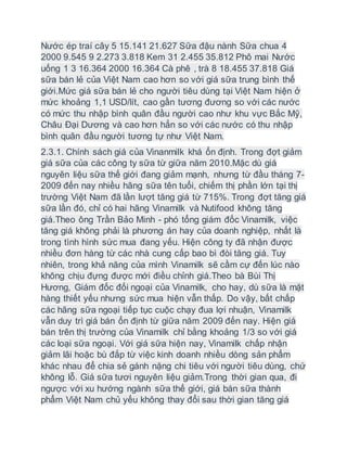 Nước ép traí cây 5 15.141 21.627 Sữa đậu nành Sữa chua 4
2000 9.545 9 2.273 3.818 Kem 31 2.455 35.812 Phô mai Nước
uống 1 3 16.364 2000 16.364 Cà phê , trà 8 18.455 37.818 Giá
sữa bán lẻ của Việt Nam cao hơn so với giá sữa trung bình thế
giới.Mức giá sữa bán lẻ cho người tiêu dùng tại Việt Nam hiện ở
mức khoảng 1,1 USD/lít, cao gần tương đương so với các nước
có mức thu nhập bình quân đầu người cao như khu vực Bắc Mỹ,
Châu Đại Dương và cao hơn hẳn so với các nước có thu nhập
bình quân đầu người tương tự như Việt Nam.
2.3.1. Chính sách giá của Vinanmilk khá ổn định. Trong đợt giảm
giá sữa của các công ty sữa từ giữa năm 2010.Mặc dù giá
nguyên liệu sữa thế giới đang giảm mạnh, nhưng từ đầu tháng 7-
2009 đến nay nhiều hãng sữa tên tuổi, chiếm thị phần lớn tại thị
trường Việt Nam đã lần lượt tăng giá từ 715%. Trong đợt tăng giá
sữa lần đó, chỉ có hai hãng Vinamilk và Nutifood không tăng
giá.Theo ông Trần Bảo Minh - phó tổng giám đốc Vinamilk, việc
tăng giá không phải là phương án hay của doanh nghiệp, nhất là
trong tình hình sức mua đang yếu. Hiện công ty đã nhận được
nhiều đơn hàng từ các nhà cung cấp bao bì đòi tăng giá. Tuy
nhiên, trong khả năng của mình Vinamilk sẽ cầm cự đến lúc nào
không chịu đựng được mới điều chỉnh giá.Theo bà Bùi Thị
Hương, Giám đốc đối ngoại của Vinamilk, cho hay, dù sữa là mặt
hàng thiết yếu nhưng sức mua hiện vẫn thấp. Do vậy, bất chấp
các hãng sữa ngoại tiếp tục cuộc chạy đua lợi nhuận, Vinamilk
vẫn duy trì giá bán ổn định từ giữa năm 2009 đến nay. Hiện giá
bán trên thị trường của Vinamilk chỉ bằng khoảng 1/3 so với giá
các loại sữa ngoại. Với giá sữa hiện nay, Vinamilk chấp nhận
giảm lãi hoặc bù đắp từ việc kinh doanh nhiều dòng sản phẩm
khác nhau để chia sẻ gánh nặng chi tiêu với người tiêu dùng, chứ
không lỗ. Giá sữa tươi nguyên liệu giảm.Trong thời gian qua, đi
ngược với xu hướng ngành sữa thế giới, giá bán sữa thành
phẩm Việt Nam chủ yếu không thay đổi sau thời gian tăng giá
 