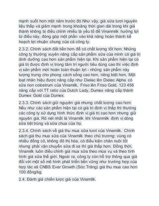 mạnh suốt hơn một năm trước đó.Như vậy, giá sữa tươi nguyên
liệu thấp và giảm mạnh trong khoảng thời gian dài trong khi giá
thành không bị điều chỉnh nhiều là yếu tố để Vinanmilk hưởng lợi
từ điều này, đóng góp một phần vào khả năng hoàn thành kế
hoạch lợi nhuận chung của cả công ty.
2.3.2. Chính sách đắt tiền hơn để có chất lượng tốt hơn: Những
công ty thường xuyên nâng cấp sản phẩm sữa của mình có giá trị
dinh dưỡng cao hơn sản phẩm hiện tại. Khi sản phẩm hiện tại có
giá trị được định vị trong tâm trí người tiêu dùng cao thì việc định
vị sản phẩm mới hoàn toàn thuận lợi - những sản phẩm này
tượng trưng cho phong cách sống cao hơn, riêng biệt hơn. Một
loạt nhãn hiệu được nâng cấp như Dielac lên Dielac Alpha có
sữa non colostrum của Vinamilk, Friso lên Friso Gold, 123 456
nâng cấp với TT ratio của Dutch Lady, Dumex nâng cấp thành
Dumex Gold của Dumex.
2.3.3. Chính sách giữ nguyên giá nhưng chất lượng cao hơn:
Nếu như các sản phẩm hiện tại có giá trị định vị thấp thì thường
các công ty sử dụng hình thức định vị giá trị cao hơn nhưng giữ
nguyên giá. Rõ nét nhất là Vinamilk khi Vinanmilk định vị dòng
sữa tiệt trùng và sữa chua của họ.
2.3.4. Chính sách về giá thu mua sữa tươi của Vinamilk. Chính
sách giá thu mua sữa của Vinamilk theo chủ trương: vùng có
nhiều đồng cỏ, không đô thị hóa, có điều kiện chăn nuôi tốt
nhưng phải vận chuyển sữa đi xa thì giá thấp hơn. Đồng thời,
Vinamilk luôn điều chỉnh giá mua sữa theo mùa vụ và theo tình
hình giá sữa thế giới. Ngoài ra, công ty còn hỗ trợ thông qua giá
đối với một số mô hình phát triển bền vững như trường hợp của
hợp tác xã CNBS Ever Growth (Sóc Trăng) giá thu mua cao hơn
100 đồng/kg.
2.4. Đánh giá chiến lược giá của Vinamilk.
 