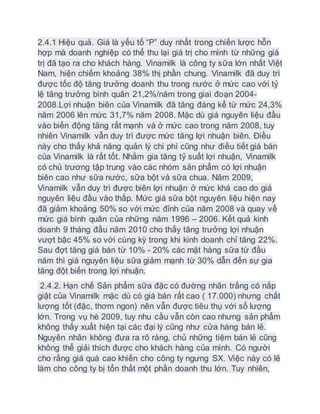 2.4.1 Hiệu quả. Giá là yếu tố “P” duy nhất trong chiến lược hỗn
hợp mà doanh nghiệp có thể thu lại giá trị cho mình từ những giá
trị đã tạo ra cho khách hàng. Vinamilk là công ty sữa lớn nhất Việt
Nam, hiện chiếm khoảng 38% thị phần chung. Vinamilk đã duy trì
được tốc độ tăng trưởng doanh thu trong nước ở mức cao với tỷ
lệ tăng trưởng bình quân 21,2%/năm trong giai đoạn 2004-
2008.Lợi nhuận biên của Vinamilk đã tăng đáng kể từ mức 24,3%
năm 2006 lên mức 31,7% năm 2008. Mặc dù giá nguyên liệu đầu
vào biến động tăng rất mạnh và ở mức cao trong năm 2008, tuy
nhiên Vinamilk vẫn duy trì được mức tăng lợi nhuận biên. Điều
này cho thấy khả năng quản lý chi phí cũng như điều tiết giá bán
của Vinamilk là rất tốt. Nhằm gia tăng tỷ suất lợi nhuận, Vinamilk
có chủ trương tập trung vào các nhóm sản phẩm có lợi nhuận
biên cao như sữa nước, sữa bột và sữa chua. Năm 2009,
Vinamilk vẫn duy trì được biên lợi nhuận ở mức khá cao do giá
nguyên liệu đầu vào thấp. Mức giá sữa bột nguyên liệu hiện nay
đã giảm khoảng 50% so với mức đỉnh của năm 2008 và quay về
mức giá bình quân của những năm 1996 – 2006. Kết quả kinh
doanh 9 tháng đầu năm 2010 cho thấy tăng trưởng lợi nhuận
vượt bậc 45% so với cùng kỳ trong khi kinh doanh chỉ tăng 22%.
Sau đợt tăng giá bán từ 10% - 20% các mặt hàng sữa từ đầu
năm thì giá nguyên liệu sữa giảm mạnh từ 30% dẫn đến sự gia
tăng đột biến trong lợi nhuận.
2.4.2. Hạn chế Sản phẩm sữa đặc có đường nhãn trắng có nắp
giật của Vinamilk mặc dù có giá bán rất cao ( 17.000) nhưng chất
lượng tốt (đặc, thơm ngon) nên vẫn được tiêu thụ với số lượng
lớn. Trong vụ hè 2009, tuy nhu cầu vẫn còn cao nhưng sản phẩm
không thấy xuất hiện tại các đại lý cũng như cửa hàng bán lẻ.
Nguyên nhân không đưa ra rõ ràng, chủ những tiệm bán lẻ cũng
không thể giải thích được cho khách hàng của mình. Có người
cho rằng giá quá cao khiến cho công ty ngưng SX. Việc này có lẽ
làm cho công ty bị tổn thất một phần doanh thu lớn. Tuy nhiên,
 