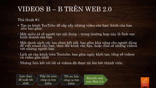 VIDEOS B – B TRÊN WEB 2.0
Thủ thuật #1:
• Tạo ra kênh YouTube để sắp xếp những video của bạn: kênh của bạn
nên bao gồm:
- Một miêu tả về người tạo nội dung – trong trường hợp này là lĩnh vực
kinh doanh của bạn
- Một danh sách các lựa chọn kết nối, bao gồm khả năng cho người dùng
để viết email cho bạn, theo dõi kênh của bạn, hoặc chia sẽ những videos
với những người bạn
- Lịch sử của kênh trên Youtube, bao gồm ngày khởi tạo, tổng số videos
và video gần nhất
- Những liên kết tới tất cả videos đã được tải lên bởi thành viên.
Lựa chọn
đề xuất tốt
nhất
Tiếp thị trên
công cụ tìm
kiếm
Tối ưu hóa
công cụ tìm
kiếm
Khuyến mãi
trên Web 2.0
 