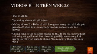 VIDEOS B – B TRÊN WEB 2.0
- Thủ thuật #2.
- Tạo những videos với giá trị cao
- Những videos B – B cần có chất lượng cao mang tính chất chuyên
nguyện để phản ảnh thương hiệu của bạn và tạo ra sức ảnh
hưởng.
- Chúng cũng có thể bao gồm những đồ thị, đồ thị hoặc những hình
ảnh sống động để minh họa cho những số liệu quan trọng khi
người thuyết trình miêu tả chúng, “tạo ra những thông tin sống
động”
Lựa chọn
những đề xuất
tốt nhất
Tiếp thị trên
công cụ tìm
kiếm
Tối ưu hóa
công cụ tìm
kiếm
Khuyến mãi trên
Web 2.0
 