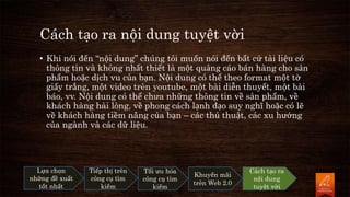 Cách tạo ra nội dung tuyệt vời
• Khi nói đến “nội dung” chúng tôi muốn nói đến bất cứ tài liệu có
thông tin và không nhất thiết là một quảng cáo bán hàng cho sản
phẩm hoặc dịch vu của bạn. Nội dung có thể theo format một tờ
giấy trắng, một video trên youtube, một bài diễn thuyết, một bài
báo, vv. Nội dung có thể chưa những thông tin về sản phẩm, về
khách hàng hài lòng, về phong cách lạnh đạo suy nghĩ hoặc có lẽ
về khách hàng tiềm năng của bạn – các thủ thuật, các xu hướng
của ngành và các dữ liệu.
Lựa chọn
những đề xuất
tốt nhất
Tiếp thị trên
công cụ tìm
kiếm
Tối ưu hóa
công cụ tìm
kiếm
Khuyến mãi
trên Web 2.0
Cách tạo ra
nội dung
tuyệt vời
 