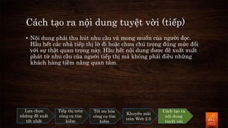 Cách tạo ra nội dung tuyệt vời (tiếp)
• Nội dung phải thu hút nhu cầu và mong muốn của người đọc.
Hầu hết các nhà tiếp thị lờ đi hoặc chưa chú trọng đúng mức đối
với sự thật quan trọng này. Hầu hết nội dung được đề xuất xuất
phát từ nhu cầu của người tiếp thị mà không phải điều những
khách hàng tiềm năng quan tâm.
Lựa chọn
những đề xuất
tốt nhất
Tiếp thị trên
công cụ tìm
kiếm
Tối ưu hóa
công cụ tìm
kiếm
Khuyến mãi
trên Web 2.0
Cách tạo ra
nội dung
tuyệt vời
 